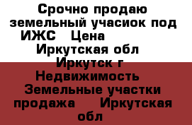 Срочно продаю земельный учасиок под ИЖС › Цена ­ 400 000 - Иркутская обл., Иркутск г. Недвижимость » Земельные участки продажа   . Иркутская обл.